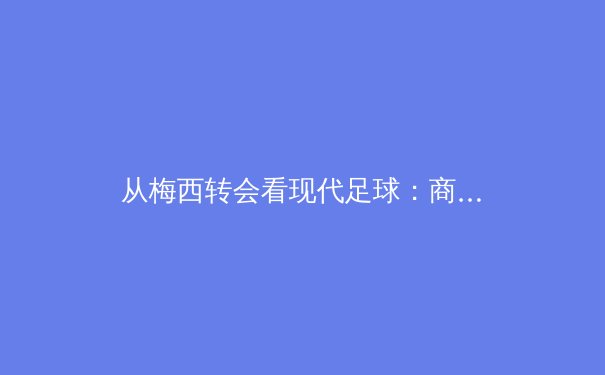 从梅西转会看现代足球：商业逻辑如何重塑竞技体育格局 - 2
